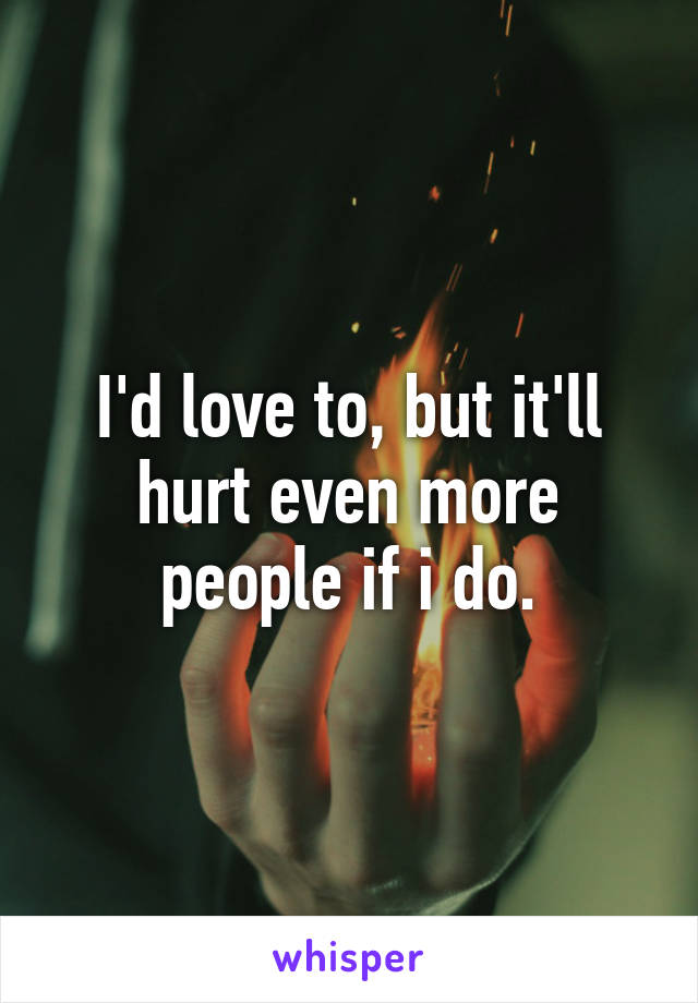 I'd love to, but it'll hurt even more people if i do.