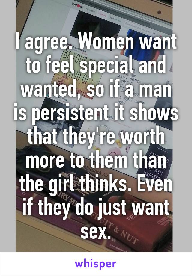 I agree. Women want to feel special and wanted, so if a man is persistent it shows that they're worth more to them than the girl thinks. Even if they do just want sex.