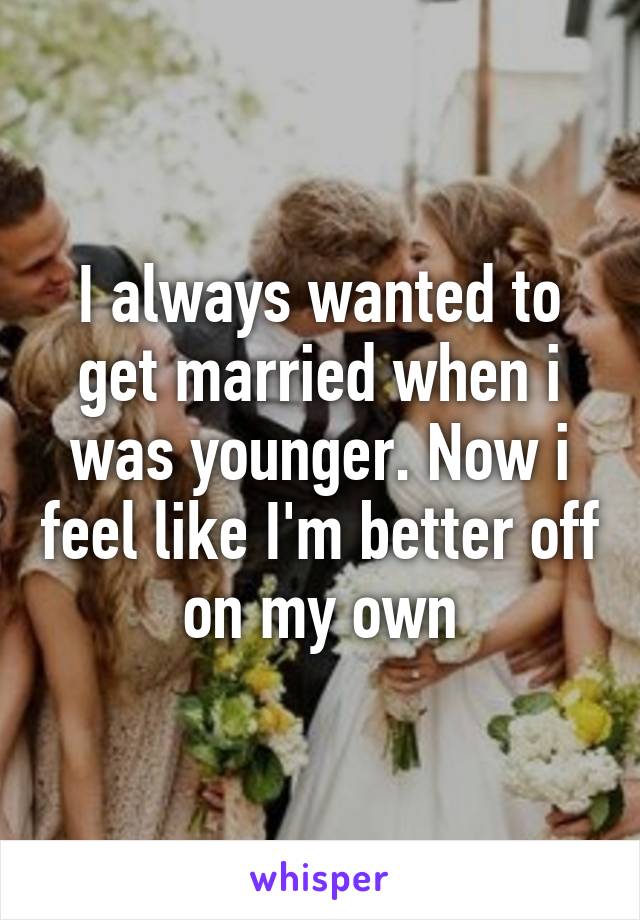 I always wanted to get married when i was younger. Now i feel like I'm better off on my own