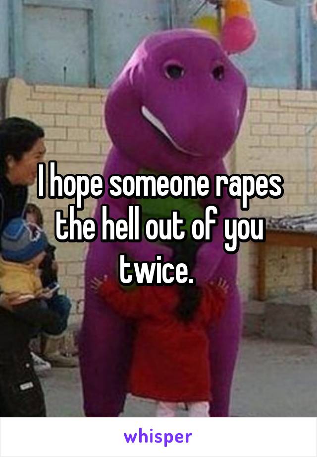 I hope someone rapes the hell out of you twice. 