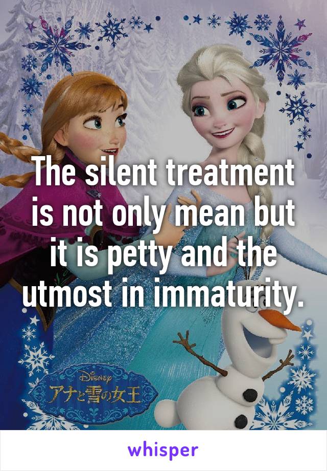 The silent treatment is not only mean but it is petty and the utmost in immaturity.