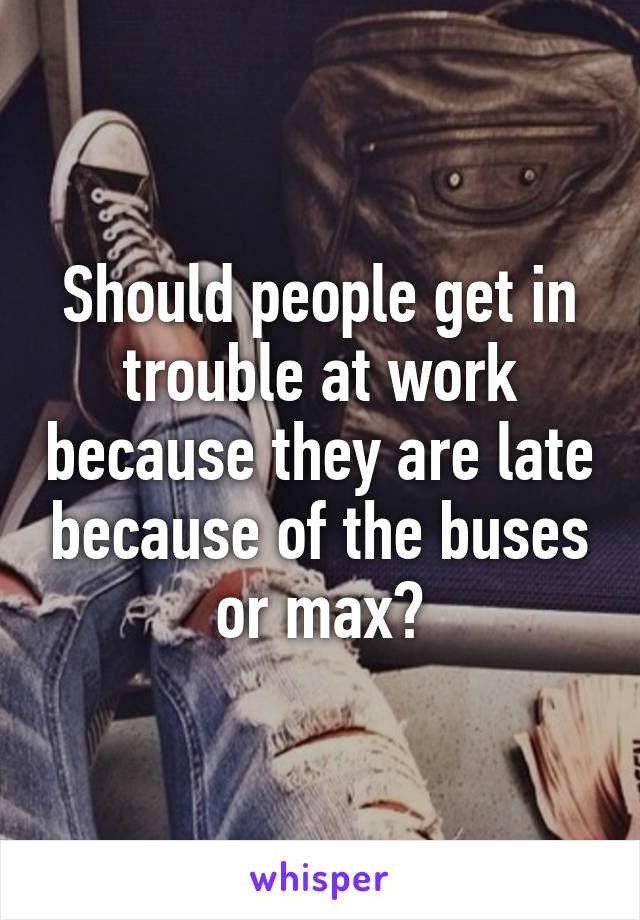 Should people get in trouble at work because they are late because of the buses or max?