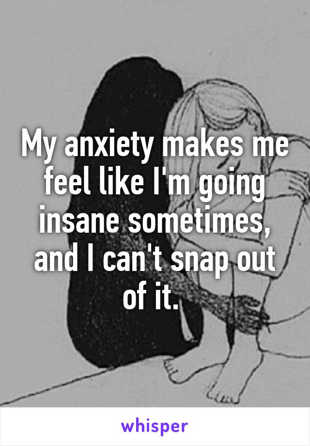 My anxiety makes me feel like I'm going insane sometimes, and I can't snap out of it. 