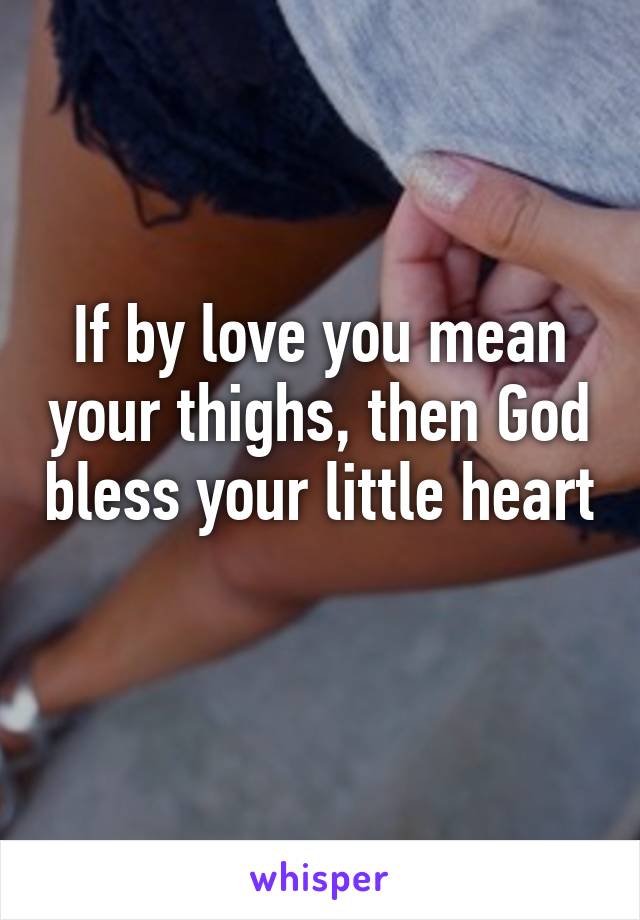 If by love you mean your thighs, then God bless your little heart 