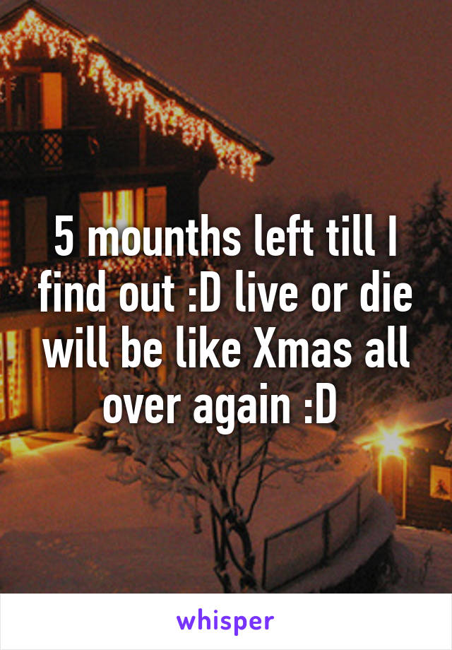 5 mounths left till I find out :D live or die will be like Xmas all over again :D 