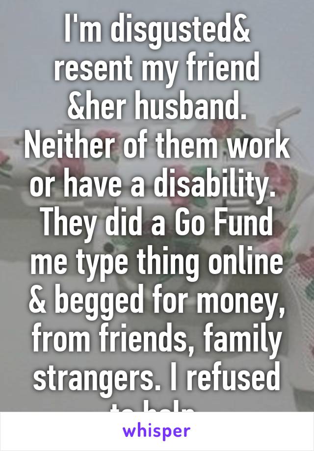 I'm disgusted& resent my friend &her husband. Neither of them work or have a disability.  They did a Go Fund me type thing online & begged for money, from friends, family strangers. I refused to help.