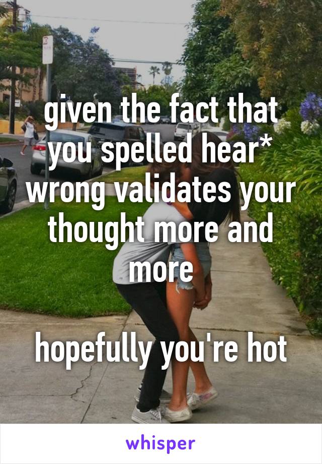 given the fact that you spelled hear* wrong validates your thought more and more

hopefully you're hot