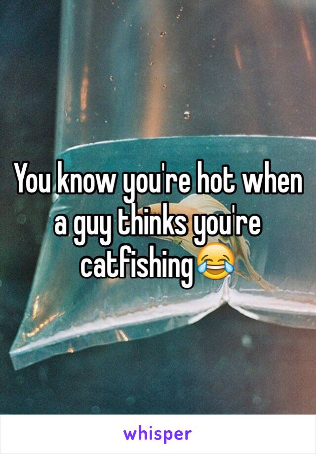 You know you're hot when a guy thinks you're catfishing😂