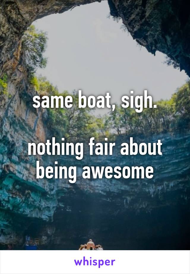 same boat, sigh.

nothing fair about being awesome