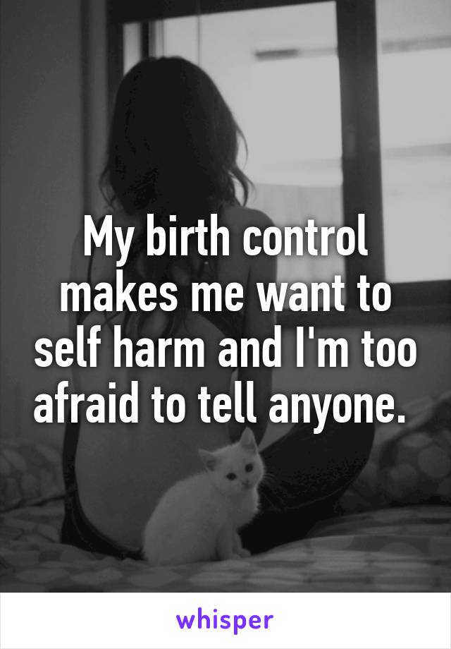 My birth control makes me want to self harm and I'm too afraid to tell anyone. 