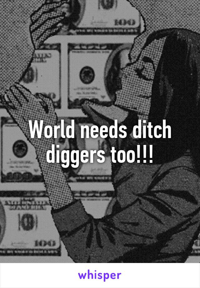 World needs ditch diggers too!!!