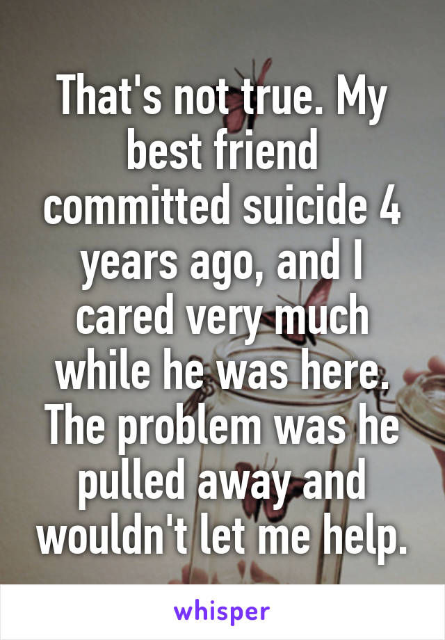 That's not true. My best friend committed suicide 4 years ago, and I cared very much while he was here. The problem was he pulled away and wouldn't let me help.