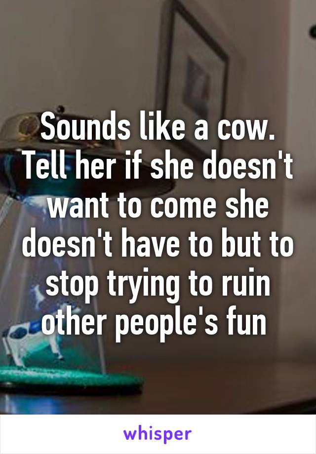 Sounds like a cow. Tell her if she doesn't want to come she doesn't have to but to stop trying to ruin other people's fun 