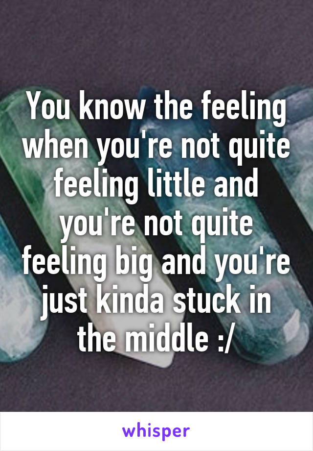 You know the feeling when you're not quite feeling little and you're not quite feeling big and you're just kinda stuck in the middle :/