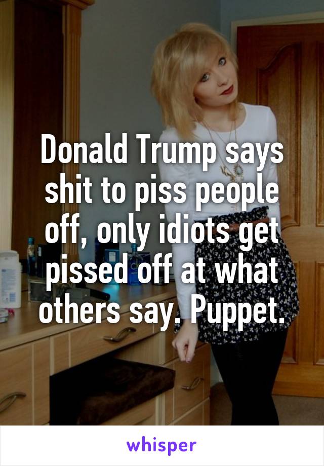 Donald Trump says shit to piss people off, only idiots get pissed off at what others say. Puppet.