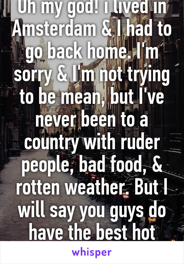 Oh my god! i lived in Amsterdam & I had to go back home. I'm sorry & I'm not trying to be mean, but I've never been to a country with ruder people, bad food, & rotten weather. But I will say you guys do have the best hot chocolate. 