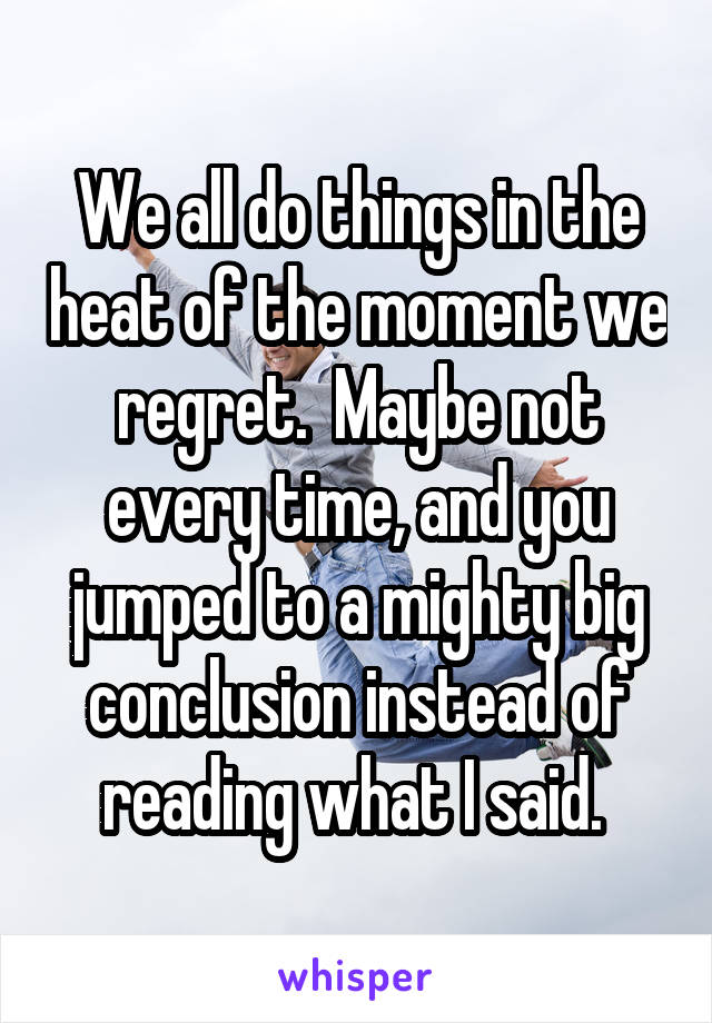 We all do things in the heat of the moment we regret.  Maybe not every time, and you jumped to a mighty big conclusion instead of reading what I said. 