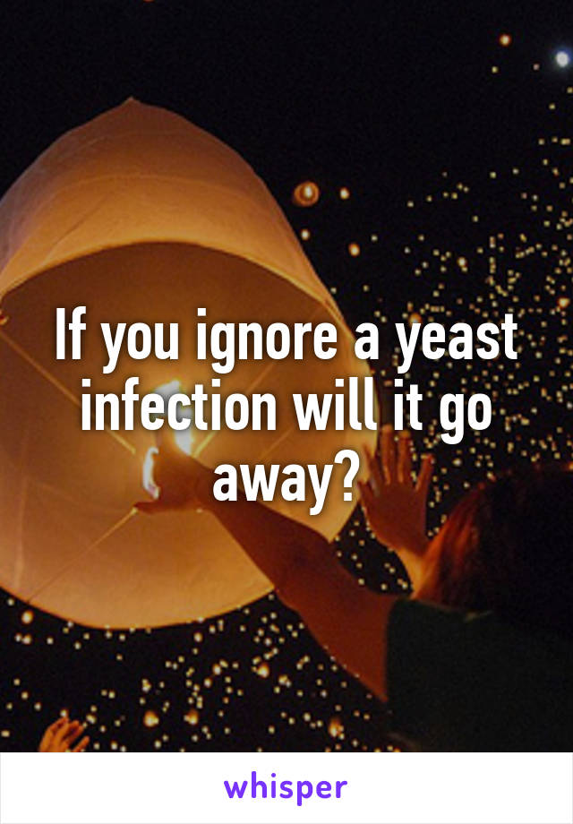 If you ignore a yeast infection will it go away?