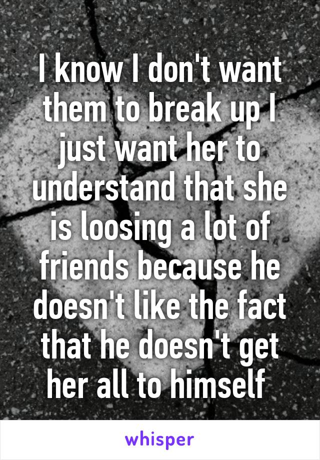 I know I don't want them to break up I just want her to understand that she is loosing a lot of friends because he doesn't like the fact that he doesn't get her all to himself 