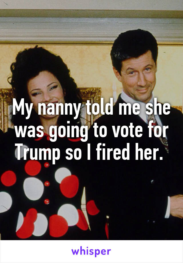 My nanny told me she was going to vote for Trump so I fired her. 