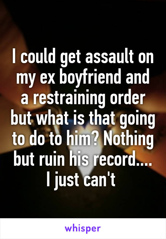 I could get assault on my ex boyfriend and a restraining order but what is that going to do to him? Nothing but ruin his record.... I just can't 