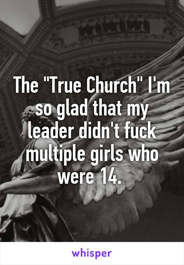 The "True Church" I'm so glad that my leader didn't fuck multiple girls who were 14. 