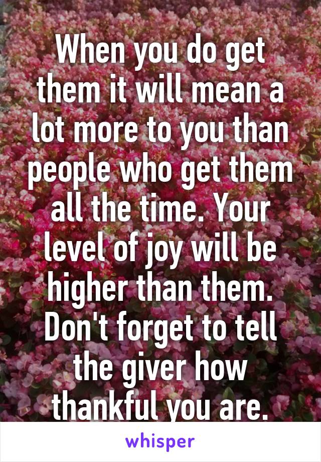 When you do get them it will mean a lot more to you than people who get them all the time. Your level of joy will be higher than them. Don't forget to tell the giver how thankful you are.