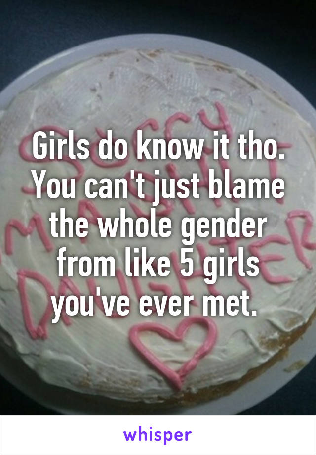 Girls do know it tho. You can't just blame the whole gender from like 5 girls you've ever met. 