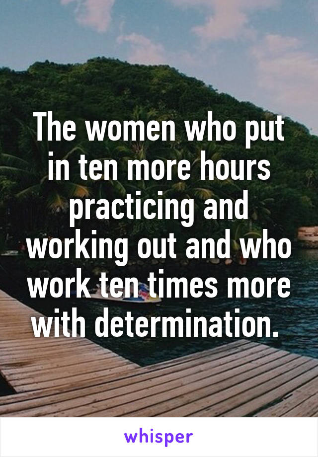 The women who put in ten more hours practicing and working out and who work ten times more with determination. 