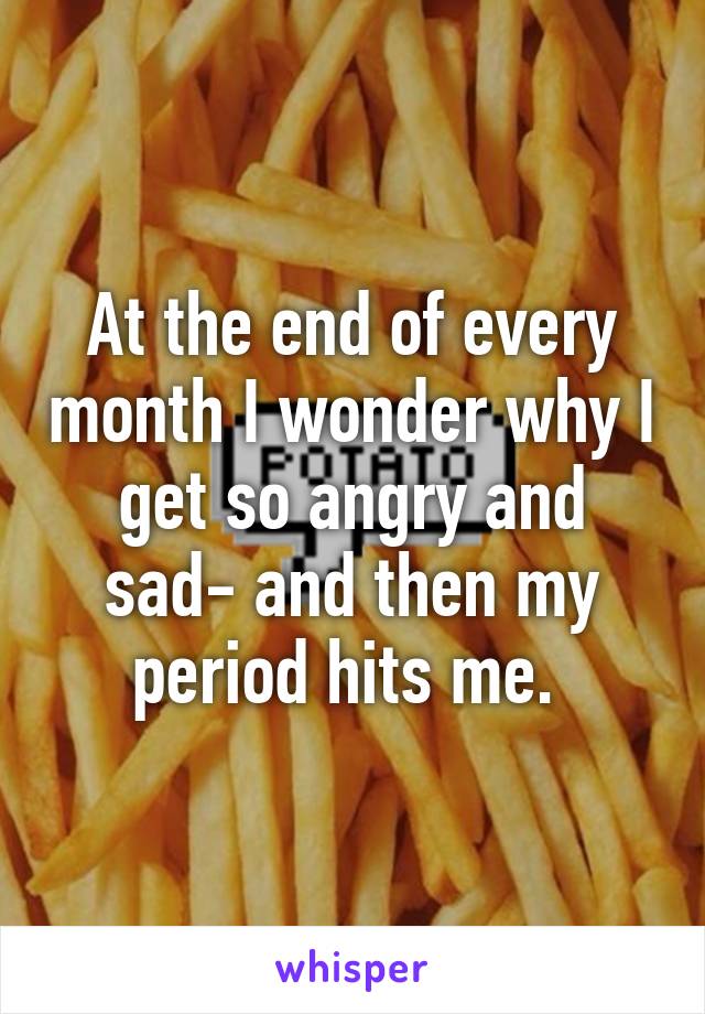 At the end of every month I wonder why I get so angry and sad- and then my period hits me. 