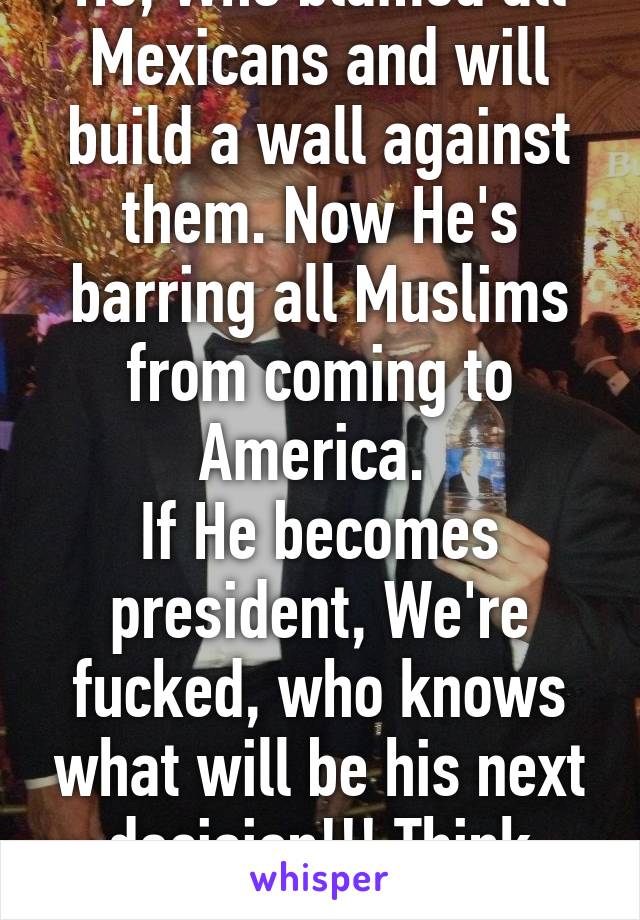 He, Who blamed all Mexicans and will build a wall against them. Now He's barring all Muslims from coming to America. 
If He becomes president, We're fucked, who knows what will be his next decision!!! Think about it. 