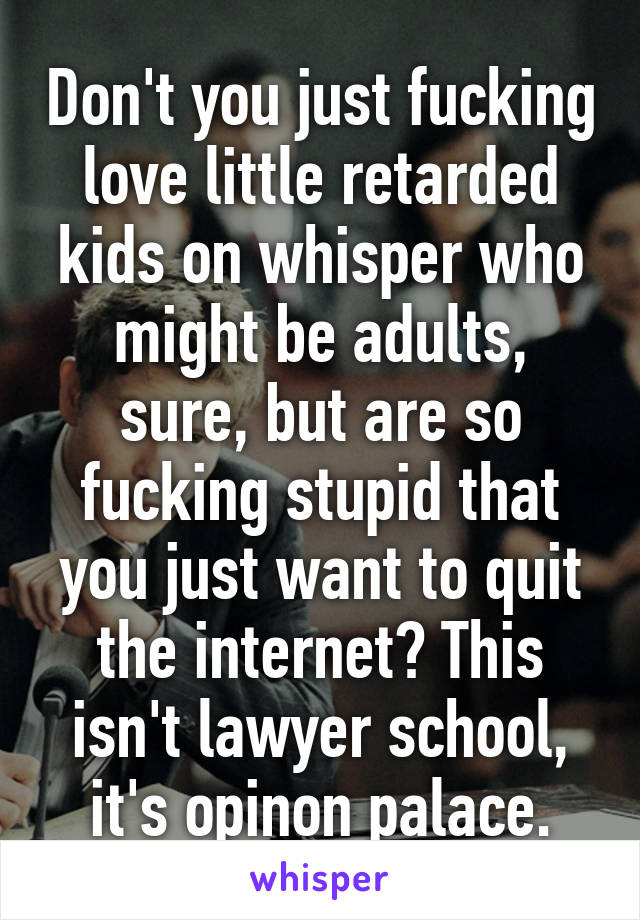 Don't you just fucking love little retarded kids on whisper who might be adults, sure, but are so fucking stupid that you just want to quit the internet? This isn't lawyer school, it's opinon palace.