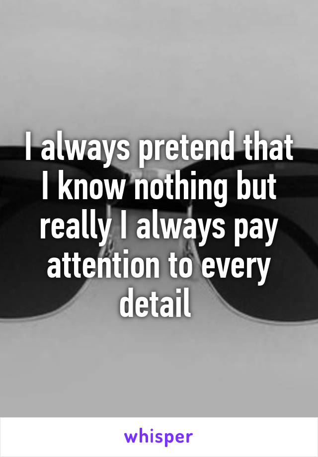 I always pretend that I know nothing but really I always pay attention to every detail 