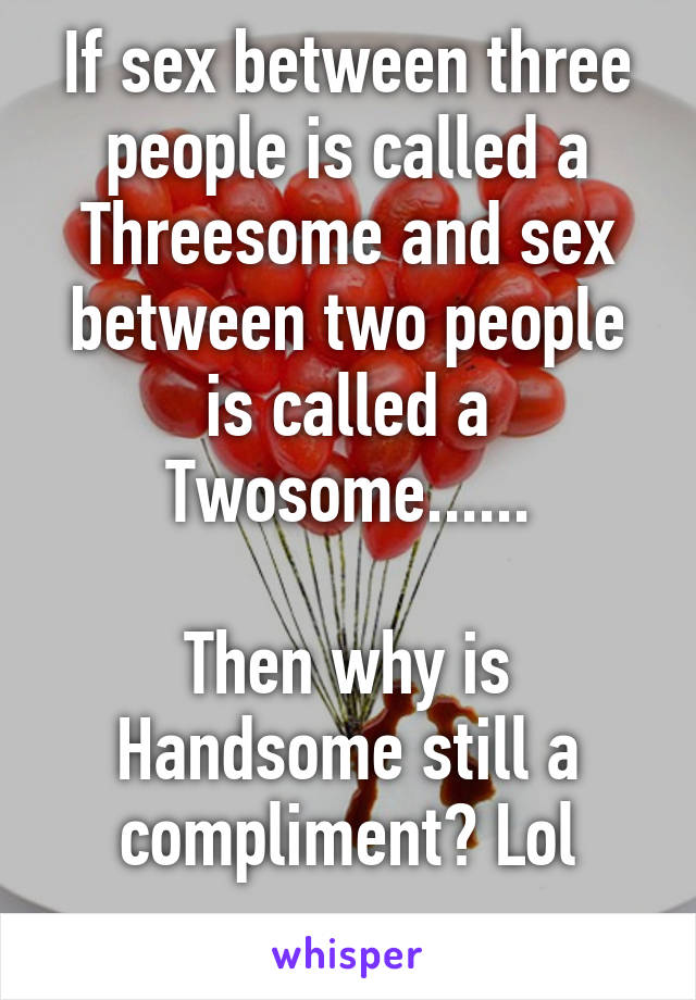 If sex between three people is called a Threesome and sex between two people is called a Twosome......

Then why is Handsome still a compliment? Lol
