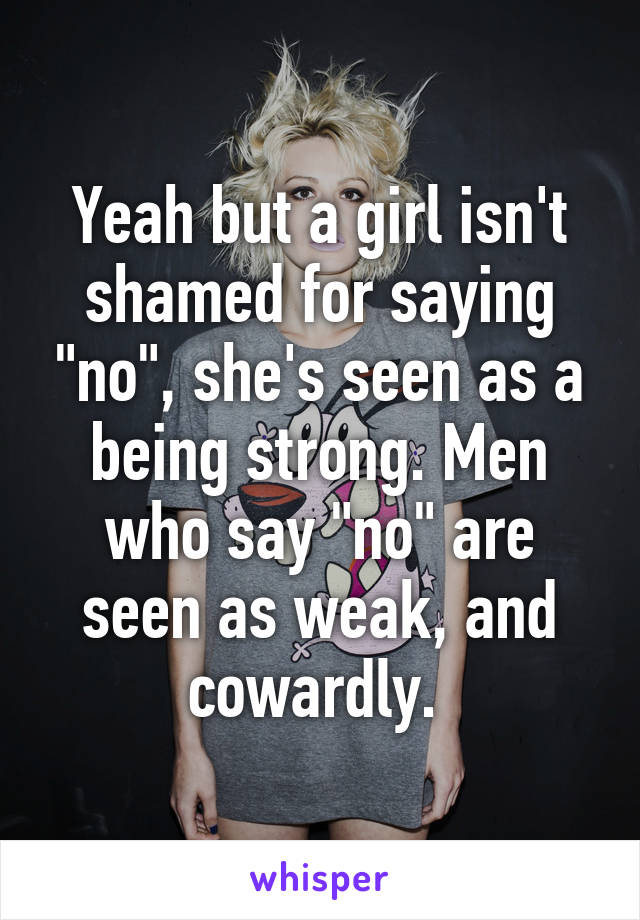 Yeah but a girl isn't shamed for saying "no", she's seen as a being strong. Men who say "no" are seen as weak, and cowardly. 