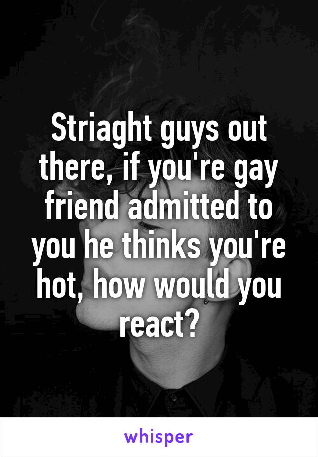 Striaght guys out there, if you're gay friend admitted to you he thinks you're hot, how would you react?