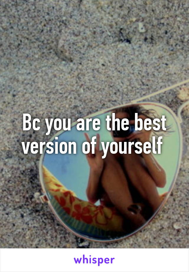 Bc you are the best version of yourself 