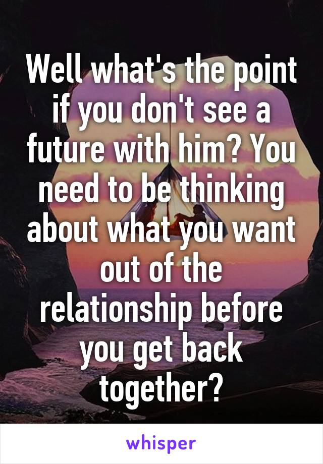 Well what's the point if you don't see a future with him? You need to be thinking about what you want out of the relationship before you get back together?