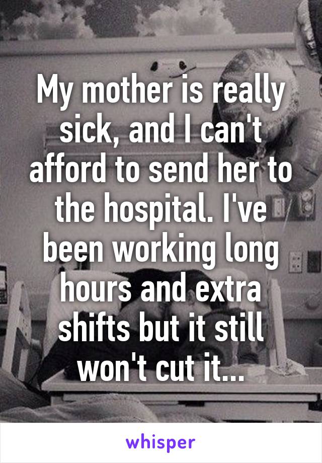 My mother is really sick, and I can't afford to send her to the hospital. I've been working long hours and extra shifts but it still won't cut it...