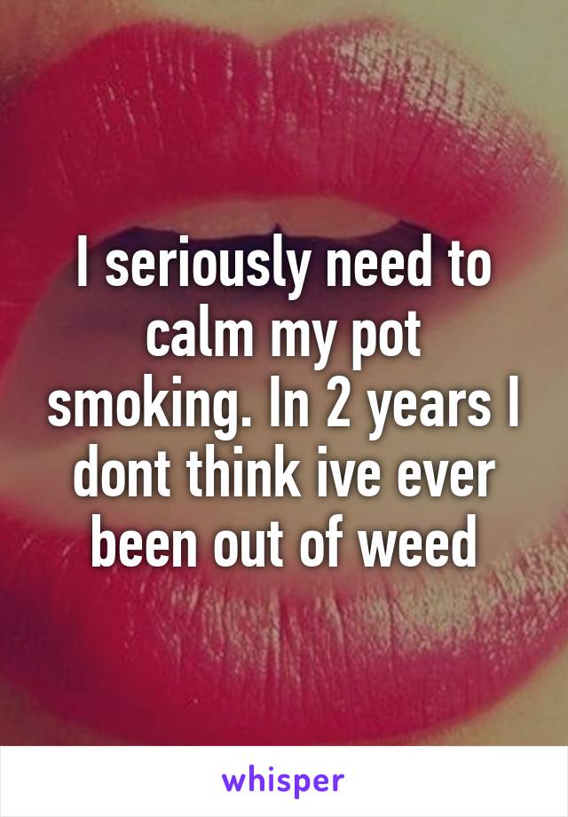 I seriously need to calm my pot smoking. In 2 years I dont think ive ever been out of weed