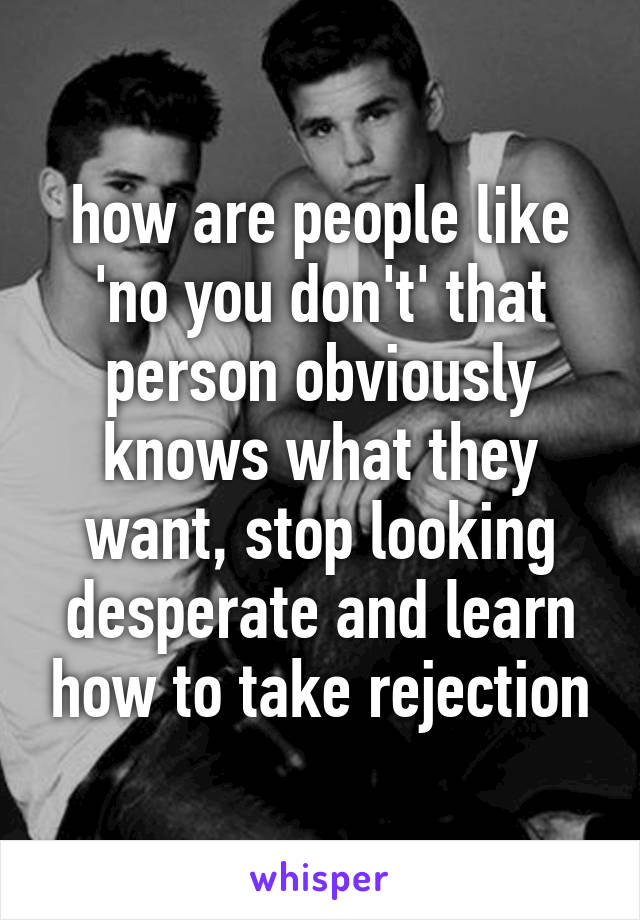 how are people like 'no you don't' that person obviously knows what they want, stop looking desperate and learn how to take rejection