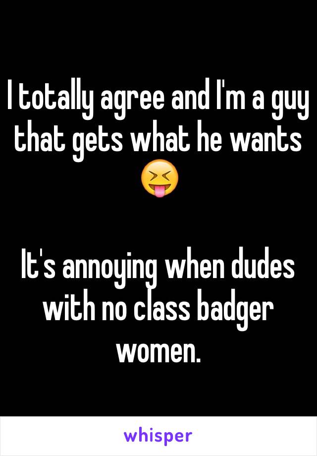 I totally agree and I'm a guy that gets what he wants 😝

It's annoying when dudes with no class badger women.