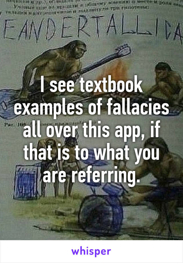 I see textbook examples of fallacies all over this app, if that is to what you are referring.