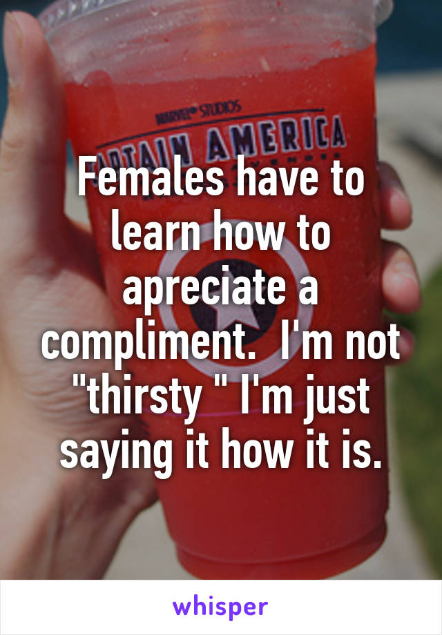 Females have to learn how to apreciate a compliment.  I'm not "thirsty " I'm just saying it how it is.