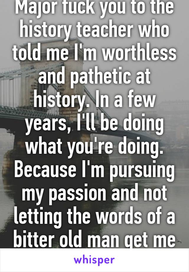 Major fuck you to the history teacher who told me I'm worthless and pathetic at history. In a few years, I'll be doing what you're doing. Because I'm pursuing my passion and not letting the words of a bitter old man get me down.