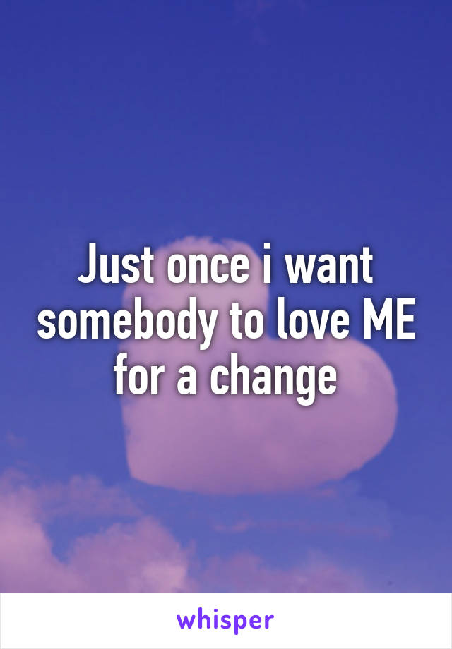 Just once i want somebody to love ME for a change