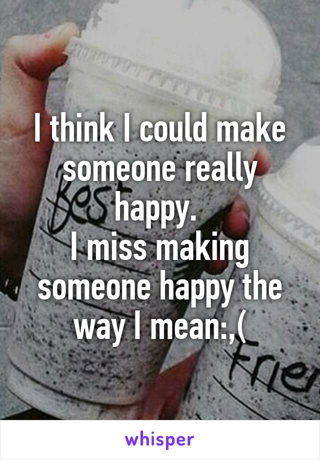 I think I could make someone really happy. 
I miss making someone happy the way I mean:,(