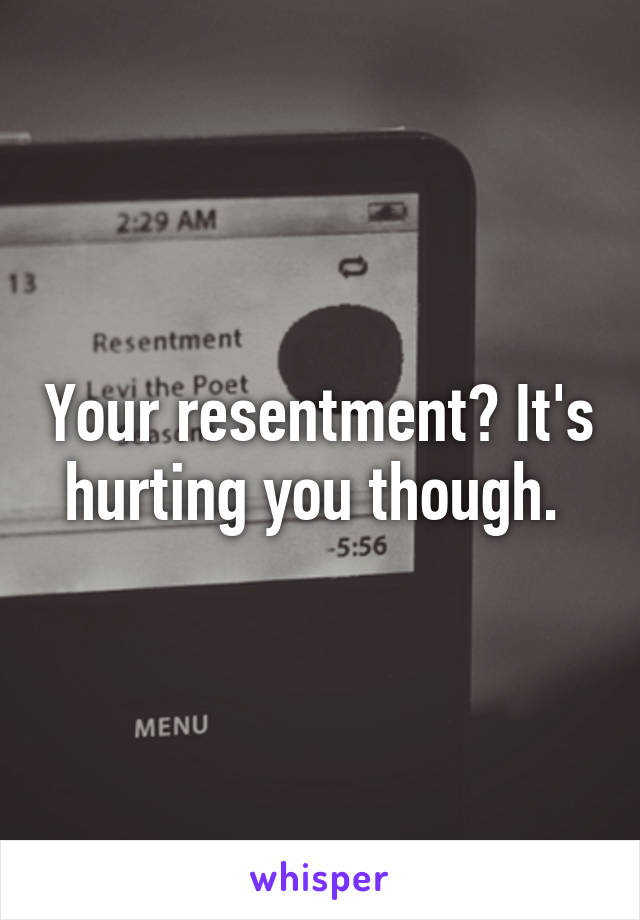 Your resentment? It's hurting you though. 