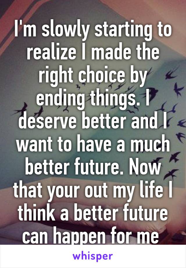 I'm slowly starting to realize I made the right choice by ending things. I deserve better and I want to have a much better future. Now that your out my life I think a better future can happen for me 