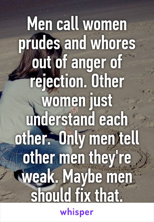 Men call women prudes and whores out of anger of rejection. Other women just understand each other.  Only men tell other men they're weak. Maybe men should fix that.